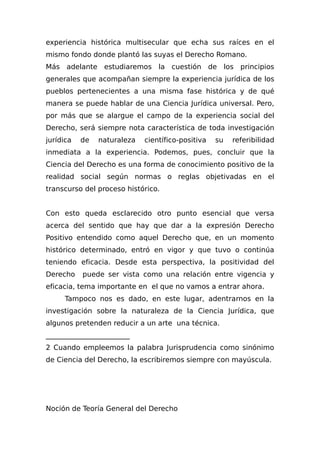 experiencia histórica multisecular que echa sus raíces en el
mismo fondo donde plantó las suyas el Derecho Romano.
Más adelante estudiaremos la cuestión de los principios
generales que acompañan siempre la experiencia jurídica de los
pueblos pertenecientes a una misma fase histórica y de qué
manera se puede hablar de una Ciencia Jurídica universal. Pero,
por más que se alargue el campo de la experiencia social del
Derecho, será siempre nota característica de toda investigación
jurídica de naturaleza científico-positiva su referibilidad
inmediata a la experiencia. Podemos, pues, concluir que la
Ciencia del Derecho es una forma de conocimiento positivo de la
realidad social según normas o reglas objetivadas en el
transcurso del proceso histórico.
Con esto queda esclarecido otro punto esencial que versa
acerca del sentido que hay que dar a la expresión Derecho
Positivo entendido como aquel Derecho que, en un momento
histórico determinado, entró en vigor y que tuvo o continúa
teniendo eficacia. Desde esta perspectiva, la positividad del
Derecho puede ser vista como una relación entre vigencia y
eficacia, tema importante en el que no vamos a entrar ahora.
Tampoco nos es dado, en este lugar, adentrarnos en la
investigación sobre la naturaleza de la Ciencia Jurídica, que
algunos pretenden reducir a un arte una técnica.
________________________
2 Cuando empleemos la palabra Jurisprudencia como sinónimo
de Ciencia del Derecho, la escribiremos siempre con mayúscula.
Noción de Teoría General del Derecho
 