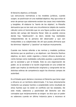 El Derecho objetivo y el Estado
Las estructuras normativas o los modelos jurídicos, cuando
surgen, se positivizan en una realidad objetiva. Hay que evitar el
error de pensar que solamente existen las cosas (res) materiales
y tangibles. Al elaborar la "teoría de los objetos", la Filosofía
demuestra que es tan real una circunferencia (objeto de nuestro
cálculo) como el homicidio que es una figura jurídica que entra
dentro del campo del Derecho Penal. Sólo es posible ciencia
donde hay "objetivación", es decir, donde hay realidades
independientes de la persona del observador y que son
irreductibles a su súbjetividad. De ahí que pueda afirmarse que
los términos "objetivo" y "positivo" se implican mutuamente.
Cuando nos hemos referido a las normas y modelos jurídicos
decíamos que se positivan y se objetivan: son Derecho Positivo
objetivo, es decir, están vigentes y tienen eficacia durante un
cierto tiempo como realidades culturales puestas y garantizadas
por la sociedad y por el Estado. Éste es una organización de
poder, es ]a sociedad o la nación organizada en una unidad de
poder que implica ]a distribución originaria y congruente de las
distintas esferas de competencia según los diversos campos de
autoridad.
Es el Estado quien declara o reconoce el Derecho que tiene vigor
y eficacia en un territorio determinado. Y lo hace directamente
mediante sus propias fuentes o aceptándolo como resultado de
otras fuentes que no están en conflicto con las estatales. De
este modo, soberania y positividad del Derecho son dos
conceptos que recíprocamente se exigen: se dice que un poder
es soberano cuando en última instancia pone o reconoce el
 
