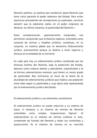 Derecho positivo; es positivo por excelencia aquel Derecho que
tiene como garantía el poder soberano del Estado. Para evitar
equívocos procedentes de concepciones ya superadas, conviene
advertir que la soberanía radica en e] poder originario de
declarar, en última instancia, la positividad del Derecho l.
Estas consideraciones, aparentemente marginales, nos
permitirán comprender que el Derecho objetivo, entendido como
conjunto de normas y modelos jurídicos, constituye, en su
conjunto, un sistema global que se denomina Ordenamiento
jurídico, precisamente porque se destina a tener vigencia y
eficacia en la totalidad de su territorio.
En cada país hay un ordenamiento jurídico constituido por las
diversas fuentes del Derecho, bajo la protección del Estado.
Aparece como sistema abierto y polivalente; subordinados a él
se forman ordenamientos menores, que tienen un menor grado
de positividad. Nos inclinamos en favor de la teoría de la
pluralidad de ordenamientos jurídicos que implica una gradación
entre ellos según su positividad y cuyo ápice está representado
por el ordenamiento jurídico del Estado.
El ordenamiento jurídico y sus elementos constitutivos
El ordenamiento jurídico no puede reducirse a un sistema de
leyes; ni tampoco a un sistema de normas de Derecho
entendidas como simples "proposiciones lógicas". El
ordenamiento es el sistema de normas jurídicas in actu,
comprende las fuentes del Derecho y todos sus contenidos y
proyecciones. Es el sistema de normas en su concreta
 