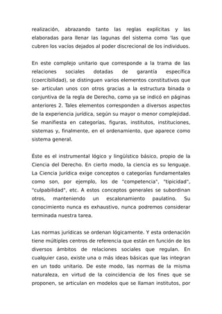 realización, abrazando tanto las reglas explícitas y las
elaboradas para llenar las lagunas del sistema como 'las que
cubren los vacíos dejados al poder discrecional de los individuos.
En este complejo unitario que corresponde a la trama de las
relaciones sociales dotadas de garantía específica
(coercibilidad), se distinguen varios elementos constitutivos que
se- articulan unos con otros gracias a la estructura binada o
conjuntiva de la regla de Derecho, como ya se indicó en páginas
anteriores 2. Tales elementos corresponden a diversos aspectos
de la experiencia jurídica, según su mayor o menor complejidad.
Se manifiesta en categorías, figuras, institutos, instituciones,
sistemas y, finalmente, en el ordenamiento, que aparece como
sistema general.
Éste es el instrumental lógico y lingüístico básico, propio de la
Ciencia del Derecho. En cierto modo, la ciencia es su lenguaje.
La Ciencia Jurídica exige conceptos o categorías fundamentales
como son, por ejemplo, los de "competencia", "tipicidad",
"culpabilidad", etc. A estos conceptos generales se subordinan
otros, manteniendo un escalonamiento paulatino. Su
conocimiento nunca es exhaustivo, nunca podremos considerar
terminada nuestra tarea.
Las normas jurídicas se ordenan lógicamente. Y esta ordenación
tiene múltiples centros de referencia que están en función de los
diversos ámbitos de relaciones sociales que regulan. En
cualquier caso, existe una o más ideas básicas que las integran
en un todo unitario. De este modo, las normas de la misma
naturaleza, en virtud de la coincidencia de los fines que se
proponen, se articulan en modelos que se llaman institutos, por
 