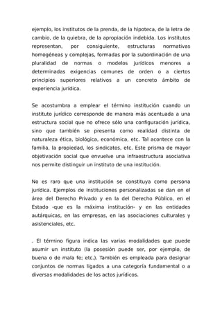 ejemplo, los institutos de la prenda, de la hipoteca, de la letra de
cambio, de la quiebra, de la apropiación indebida. Los institutos
representan, por consiguiente, estructuras normativas
homogéneas y complejas, formadas por la subordinación de una
pluralidad de normas o modelos jurídicos menores a
determinadas exigencias comunes de orden o a ciertos
principios superiores relativos a un concreto ámbito de
experiencia jurídica.
Se acostumbra a emplear el término institución cuando un
instituto jurídico corresponde de manera más acentuada a una
estructura social que no ofrece sólo una configuración jurídica,
sino que también se presenta como realidad distinta de
naturaleza ética, biológica, económica, etc. Tal acontece con la
familia, la propiedad, los sindicatos, etc. Este prisma de mayor
objetivación social que envuelve una infraestructura asociativa
nos permite distinguir un instituto de una institución.
No es raro que una institución se constituya como persona
jurídica. Ejemplos de instituciones personalizadas se dan en el
área del Derecho Privado y en la del Derecho Público, en el
Estado -que es la máxima institución- y en las entidades
autárquicas, en las empresas, en las asociaciones culturales y
asistenciales, etc.
. El término figura indica las varias modalidades que puede
asumir un instituto (la posesión puede ser, por ejemplo, de
buena o de mala fe; etc.). También es empleada para designar
conjuntos de normas ligados a una categoría fundamental o a
diversas modalidades de los actos jurídicos.
 