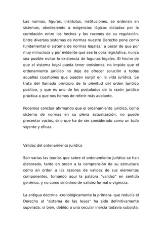 Las normas, figuras, institutos, instituciones, se ordenan en
sistemas, obedeciendo a exigencias lógicas dictadas por la
correlación entre los hechos y las razones de su regulación.
Entre diversos sistemas de normas nuestro Derecho pone como
fundamental el sistema de normas legales,' a pesar de que por
muy minuciosa y por evidente que sea la obra legislativa, nunca
sea posible evitar la existencia de lagunas legales. El hecho de
que el sistema legal pueda tener omisiones, no impide que el
ordenamiento jurídico no deje de ofrecer solución a todas
aquellas cuestiones que puedan surgir en la vida jurídica. Se
trata del llamado principio de la plenitud del orden Jurídico
positivo, y que es uno de los postulados de la razón jurídica
práctica a que nos hemos de referir más adelante.
Podemos concluir afirmando que el ordenamiento jurídico, como
sistema de normas en su plena actualización, no puede
presentar vacíos, sino que ha de ser considerado como un todo
vigente y eficaz.
Validez del ordenamiento jurídico
Son varias las teorías que sobre el ordenamiento jurídico se han
elaborado, tanto en orden a la comprensión de su estructura
como en orden a las razones de validez de sus elementos
componentes, tomando aquí la palabra "validez" en sentido
genérico, y no como sinónimo de validez formal o vigencia.
La antigua doctrina -cronológicamente la primera- que reducía el
Derecho al "sistema de las leyes" ha sido definitivamente
superada; si bien, debido a una secular inercia todavía subsiste.
 