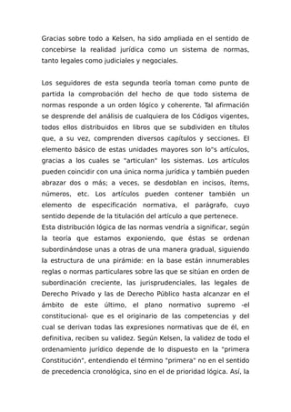 Gracias sobre todo a Kelsen, ha sido ampliada en el sentido de
concebirse la realidad jurídica como un sistema de normas,
tanto legales como judiciales y negociales.
Los seguidores de esta segunda teoría toman como punto de
partida la comprobación del hecho de que todo sistema de
normas responde a un orden lógico y coherente. Tal afirmación
se desprende del análisis de cualquiera de los Códigos vigentes,
todos ellos distribuidos en libros que se subdividen en títulos
que, a su vez, comprenden diversos capítulos y secciones. El
elemento básico de estas unidades mayores son lo"s artículos,
gracias a los cuales se "articulan" los sistemas. Los artículos
pueden coincidir con una única norma jurídica y también pueden
abrazar dos o más; a veces, se desdoblan en incisos, ítems,
números, etc. Los artículos pueden contener también un
elemento de especificación normativa, el parágrafo, cuyo
sentido depende de la titulación del artículo a que pertenece.
Esta distribución lógica de las normas vendría a significar, según
la teoría que estamos exponiendo, que éstas se ordenan
subordinándose unas a otras de una manera gradual, siguiendo
la estructura de una pirámide: en la base están innumerables
reglas o normas particulares sobre las que se sitúan en orden de
subordinación creciente, las jurisprudenciales, las legales de
Derecho Privado y las de Derecho Público hasta alcanzar en el
ámbito de este último, el plano normativo supremo -el
constitucional- que es el originario de las competencias y del
cual se derivan todas las expresiones normativas que de él, en
definitiva, reciben su validez. Según Kelsen, la validez de todo el
ordenamiento jurídico depende de lo dispuesto en la "primera
Constitución", entendiendo el término "primera" no en el sentido
de precedencia cronológica, sino en el de prioridad lógica. Así, la
 