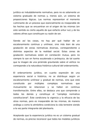 jurídico es indudablemente normativo, pero no es solamente un
sistema graduado de normas y, menos aún, un sistema de
proposiciones lógicas. Las normas representan el momento
culminante de un proceso que esencialmente es inseparable de
los hechos que se encuentran en el origen de las mismas (en
este sentido es cierto aquello de que exfacto oritur ius) y de los
valores afines que constituyen su razón de ser.
Siendo así las cosas, no hay por qué hablar de un
escalonamiento continuo y unilinear, sino más bien de una
gradación de zonas normativas diversas, correspondiente a
distintos aspectos de la realidad social. Estas zonas de
gradación normativas están en correlación mutua, pero no
siempre lo son en forma escalonada o jerárquica, de tal suerte
que la imagen de una pirámide gravitando sobre el vértice no
corresponde a la naturaleza histórico-cultural del ordenamiento.
El ordenamiento jurídico, en cuanto expresión de una
experiencia social e histórica, no se distribuye según un
escalonamiento unilinear y gradual de normas, sino que está
constituido por múltiples complejos normativos que
mutuamente se relacionan y se hallan en continua
transformación. Entre ellos, se destaca uno que comprende a
todos los demás y constituye el "complejo normativo
constitucional". Éste condiciona la vigencia y la eficacia de las
otras normas, pero es inseparable de las mismas, de manera
análoga a como la atmósfera condiciona la vida terrestre siendo
a la vez parte integrante del plantearIa.
Aceptando que la experiencia jurídica no es un sistema gradual
de normas, es preciso reconocer que todos los modelos jurídicos
 