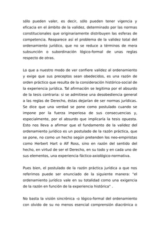 sólo pueden valer, es decir, sólo pueden tener vigencia y
eficacia en el ámbito de la validez, determinado por las normas
constitucionales que originariamente distribuyen las esferas de
competencia. Reaparece así el problema de la validez total del
ordenamiento jurídico, que no se reduce a términos de mera
subsunción o subordinación lógico-formal de unas reglas
respecto de otras.
Lo que a nuestro modo de ver confiere validez al ordenamiento
y exige que sus preceptos sean obedecidos, es una razón de
orden práctico que resulta de la consideración histórico-social de
la experiencia jurídica. Tal afirmación se legitima por el absurdo
de la tesis contraria: si se admitiese una desobediencia general
a las reglas de Derecho, éstas dejarían de ser normas jurídicas.
Se dice que una verdad se pone como postulado cuando se
impone por la fuerza imperiosa de sus consecuencias y,
especialmente, por el absurdo que implicaría la tesis opuesta.
Esto nos lleva a afirmar que el fundamento de la validez del
ordenamiento jurídico es un postulado de la razón práctica, que
se pone, no como un hecho según pretenden los neo-empiristas
como Herbert Hart o Alf Ross, sino en razón del sentido del
hecho, en virtud de ser el Derecho, en su todo y en cada uno de
sus elementos, una experiencia fáctico-axiológico-normativa.
Pues bien, el postulado de la razón práctica jurídica a que nos
referimos puede ser enunciado de la siguiente manera: "el
ordenamiento jurídico vale en su totalidad como una exigencia
de la razón en función de la experiencia histórica" .
No basta la visión sincrónica -o lógico-formal del ordenamiento
con olvido de su no menos esencial comprensión diacrónica o
 