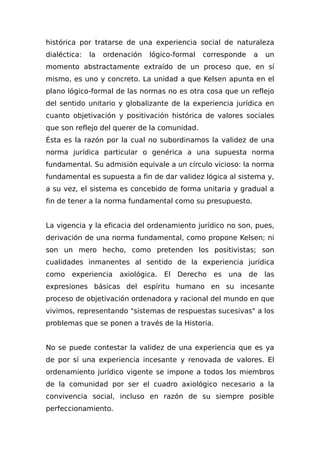 histórica por tratarse de una experiencia social de naturaleza
dialéctica: la ordenación lógico-formal corresponde a un
momento abstractamente extraído de un proceso que, en sí
mismo, es uno y concreto. La unidad a que Kelsen apunta en el
plano lógico-formal de las normas no es otra cosa que un reflejo
del sentido unitario y globalizante de la experiencia jurídica en
cuanto objetivación y positivación histórica de valores sociales
que son reflejo del querer de la comunidad.
Ésta es la razón por la cual no subordinamos la validez de una
norma jurídica particular o genérica a una supuesta norma
fundamental. Su admisión equivale a un círculo vicioso: la norma
fundamental es supuesta a fin de dar validez lógica al sistema y,
a su vez, el sistema es concebido de forma unitaria y gradual a
fin de tener a la norma fundamental como su presupuesto.
La vigencia y la eficacia del ordenamiento jurídico no son, pues,
derivación de una norma fundamental, como propone Kelsen; ni
son un mero hecho, como pretenden los positivistas; son
cualidades inmanentes al sentido de la experiencia jurídica
como experiencia axiológica. El Derecho es una de las
expresiones básicas del espíritu humano en su incesante
proceso de objetivación ordenadora y racional del mundo en que
vivimos, representando "sistemas de respuestas sucesivas" a los
problemas que se ponen a través de la Historia.
No se puede contestar la validez de una experiencia que es ya
de por sí una experiencia incesante y renovada de valores. El
ordenamiento jurídico vigente se impone a todos los miembros
de la comunidad por ser el cuadro axiológico necesario a la
convivencia social, incluso en razón de su siempre posible
perfeccionamiento.
 