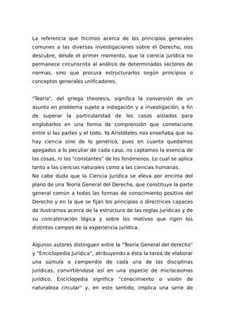 La referencia que hicimos acerca de los principios generales
comunes a las diversas investigaciones sobre el Derecho, nos
descubre, desde el primer momento, que la ciencia jurídica no
permanece circunscrita al análisis de determinados sectores de
normas, sino que procura estructurarlos según principios o
conceptos generales unificadores.
"Teoría", del griego theoresis, significa la conversión de un
asunto en problema sujeto a indagación y a investigación, a fin
de superar la particularidad de los casos aislados para
englobarlos en una forma de comprensión que correlacione
entre sí las partes y el todo. Ya Aristóteles nos enseñaba que no
hay ciencia sino de lo genérico, pues en cuanto quedamos
apegados a lo peculiar de cada caso, no captamos la esencia de
las cosas, ni las "constantes" de los fenómenos. Lo cual se aplica
tanto a las ciencias naturales como a las ciencias humanas.
No cabe duda que la Ciencia Jurídica se eleva por encima del
plano de una Teoría General del Derecho, que constituye la parte
general común a todas las formas de conocimiento positivo del
Derecho y en la que se fijan los principios o directrices capaces
de iIustrarnos acerca de la estructura de las reglas jurídicas y de
su concatenación lógica y sobre los motivos que rigen los
distintos campos de la experiencia jurídica.
Algunos autores distinguen entre la "Teoría General del derecho"
y "Enciclopedia Jurídica", atribuyendo a ésta la tarea de elaborar
una súmula o compendio de cada una de las disciplinas
jurídicas, convirtiéndose así en una especie de microcosmos
jurídico. Enciclopedia significa "conocimiento o visión de
naturaleza circular" y, en este sentido, implica una serie de
 