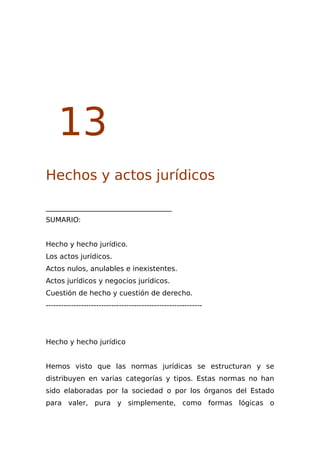 13
Hechos y actos jurídicos
____________________________________
SUMARIO:
Hecho y hecho jurídico.
Los actos jurídicos.
Actos nulos, anulables e inexistentes.
Actos jurídicos y negocios jurídicos.
Cuestión de hecho y cuestión de derecho.
--------------------------------------------------------------
Hecho y hecho jurídico
Hemos visto que las normas jurídicas se estructuran y se
distribuyen en varias categorías y tipos. Estas normas no han
sido elaboradas por la sociedad o por los órganos del Estado
para valer, pura y simplemente, como formas lógicas o
 