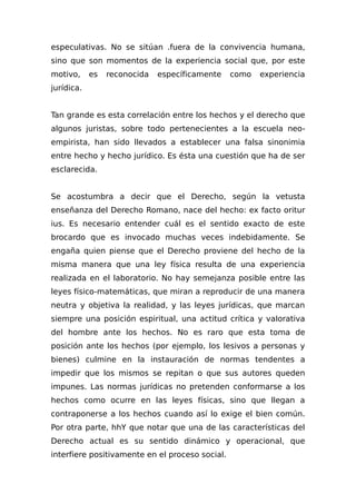 especulativas. No se sitúan .fuera de la convivencia humana,
sino que son momentos de la experiencia social que, por este
motivo, es reconocida específicamente como experiencia
jurídica.
Tan grande es esta correlación entre los hechos y el derecho que
algunos juristas, sobre todo pertenecientes a la escuela neo-
empirista, han sido llevados a establecer una falsa sinonimia
entre hecho y hecho jurídico. Es ésta una cuestión que ha de ser
esclarecida.
Se acostumbra a decir que el Derecho, según la vetusta
enseñanza del Derecho Romano, nace del hecho: ex facto oritur
ius. Es necesario entender cuál es el sentido exacto de este
brocardo que es invocado muchas veces indebidamente. Se
engaña quien piense que el Derecho proviene del hecho de la
misma manera que una ley física resulta de una experiencia
realizada en el laboratorio. No hay semejanza posible entre las
leyes físico-matemáticas, que miran a reproducir de una manera
neutra y objetiva la realidad, y las leyes jurídicas, que marcan
siempre una posición espiritual, una actitud crítica y vaIorativa
del hombre ante los hechos. No es raro que esta toma de
posición ante los hechos (por ejemplo, los lesivos a personas y
bienes) culmine en la instauración de normas tendentes a
impedir que los mismos se repitan o que sus autores queden
impunes. Las normas jurídicas no pretenden conformarse a los
hechos como ocurre en las leyes físicas, sino que llegan a
contraponerse a los hechos cuando así lo exige el bien común.
Por otra parte, hhY que notar que una de las características del
Derecho actual es su sentido dinámico y operacional, que
interfiere positivamente en el proceso social.
 