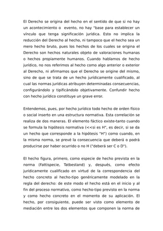 El Derecho se origina del hecho en el sentido de que si no hay
un acontecimiento o evento, no hay "base para establecer un
vínculo que tenga significación jurídica. Esto no implica la
reducción del Derecho al hecho, ni tampoco que el hecho sea un
mero hecho bruto, pues los hechos de los cuales se origina el
Derecho son hechos naturales objeto de valoraciones humanas
o hechos propiamente humanos. Cuando hablamos de hecho
jurídico, no nos referimos al hecho como algo anterior o exterior
al Derecho, ni afirmamos que el Derecho se origine del mismo,
sino de que se trata de un hecho jurídicamente cualificado, al
cual las normas jurídicas atribuyen determinadas consecuencias,
configurándolo y tipificándolo objetivamente. Confundir hecho
con hecho jurídico constituye un grave error.
Entendemos, pues, por hecho jurídico todo hecho de orden físico
o social inserto en una estructura normativa. Esta correlación se
realiza de dos maneras. El elemento fáctico existe-tanto cuando
se formula la hipótesis normativa (<<si es H", es decir, si se da
un hecho que corresponde a la hipótesis "H") como cuando, en
la misma norma, se prevé la consecuencia que deberá o podrá
producirse por haber ocurrido o no H ("deberá ser C o D").
El hecho figura, primero, como especie de hecho prevista en la
norma (Fattispecie, Tatbestand) y, después, como efecto
jurídicamente cualificado en virtud de la correspondencia del
hecho concreto al hecho-tipo genéricamente modelado en la
regla del derecho: de este modo el hecho está en el inicio y al
fin del proceso normativo, como hecho-tipo previsto en la norma
y como hecho concreto en el momento de su aplicación. El
hecho, por consiguiente, puede ser visto como elemento de
mediación entre los dos elementos que componen la norma de
 