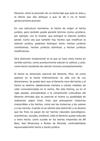 Derecho: entre la previsión de un hecho-tipo que está en ésta y
el efecto que ella atribuye a que se dé o no el hecho
genéricamente previsto.
En una estructura normativa, el hecho da origen al hecho
jurídico, pero también puede ponerle término (como acontece,
por ejemplo, con la muerte, que extingue la relación jurídica
penal). Como sea que también hay hechos que modifican la
relación jurídica, podemos distinguir entre: hechos jurídicos
constitutivos, hechos jurídicos extintivos y hechos jurídicos
modificativos.
Otra distinción fundamental es la que se hace entre hecho en
sentido estricto, como acontecimiento natural no volitivo, y acto,
como hecho resultante de volición humana (comportamiento).
El hecho es dimensión esencial del Derecho. Pero, tal como
aparece en la teoría tridimensional, es sólo una de sus
dimensiones. Se puede decir que el Derecho nace del hecho y al
hecho se destina, obedeciendo siempre a ciertas medidas de
valor consustanciadas en la norma. Por esto Ihering, ya en el
siglo pasado, anticipándose a la comprensión culturalista del
Derecho afirmaba que es esencial al mismo su posibilidad de
realización según fines; fines que presuponen instancias
irreductibles a los hechos, como son las instancias a los valores
y a las normas. Cuando no se admite esta distinción y se declara
que los fines no pasan de ser hechos naturales (psicológicos,
económicos, sociales, etcétera), todo el Derecho queda reducido
a mero hecho, como sucede en las teorías empiristas de Alf
Ross, Karl Olivecrona o Pontes de Miranda, confundiéndose
equivocadamente hecho y hecho jurídico.
 