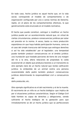 En todo caso, hecho jurídico es aquel hecho que, en la vida
social, corresponde al modelo de comportamiento o de
organización configurado por una o varias normas de Derecho;
repite, en el plano de los comportamientos efectivos, lo que
genéricamente está enunciado en el modelo normativo.
El hecho que puede constituir, extinguir o modificar un hecho
jurídico puede ser un acontecimiento natural que, en virtud de
ciertas circunstancias, produce consecuencias jurídicas por estar
así previsto en la norma. A veces, basta su mera producción
espontánea sin que haya habido participación humana, como es
el caso del simple transcurso del tiempo que extingue derechos
si así ha sido establecido" por el legislador; una tempestad
puede también producir consecuencias en el ámbito jurídico:
una inundación que traslade porciones de tierra de una margen
del río a la otra, altera relaciones de propiedad; la caída
ocasional de un objeto que produzca lesiones a un transeúnte es
otro ejemplo claro de un hecho natural que recibe calificación
jurídica: la embestida de un animal contra una persona
ocasionándole daño podrá también producir consecuencias
jurídicas determinando la responsabilidad civil a consecuencia
del
daño producido; etc.
Otro ejemplo significativo es el del nacimiento y el de la muerte.
El nacimiento de un niño es un hecho biológico- que implica de
por sí situaciones jurídicas características. Según el Código Civil
todo hombre es capaz de derechos y obligaciones, siendo
suficiente el hecho biológico de la gestación para que
inmediatamente se dé un hecho jurídico que se perfeccionará
 