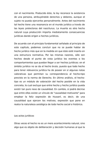 con el nacimiento. Producido éste, la ley reconoce la existencia
de una persona, atribuyéndole derechos y deberes, aunque el
sujeto no pueda ejercerlos personalmente. Antes del nacimiento
tal hecho tiene una resonancia en el mundo jurídico a través de
las leyes protectoras del nasciturus. La muerte es otro hecho
natural cuya producción importa mediatamente consecuencias
jurídicas dando origen a hechos jurídicos.
De acuerdo con el principio fundamental señalado al principio de
este capítulo, podemos concluir que no se puede hablar de
hecho jurídico más que en la medida en que éste esté inserto en
una estructura normativa. Por las mismas razones, sólo son
hechos desde el punto de vista jurídico los eventos o los
comportamientos que puedan llegar a ser hechos jurídicos: en el
ámbito jurídico no se da el hecho bruto, puesto que todo hecho
para tener relevancia jurídica ha de poseer en sí algunas notas
valorativas que permitan su correspondencia al hecho-tipo
previsto en la norma de Derecho. En último análisis, el hecho-
tipo es un módulo de valoración del hecho posible en la vida
concreta, lo cual excluye que entre hecho y hecho jurídico pueda
existir tan puro nexo de causalidad. En cambio, sí podrá decirse
que entre ellos existe un vínculo de "causalidad motivante" para
emplear la feliz expresión de Husserl, es decir, de una
causalidad que ejercen los motivos; expresión que pone en
realce la naturaleza axiológica de todo hecho social o histórico.
Los actos jurídicos
Otras veces el hecho no es un mero acontecimiento natural, sino
algo que es objeto de deliberación y decisión humanas al que la
 