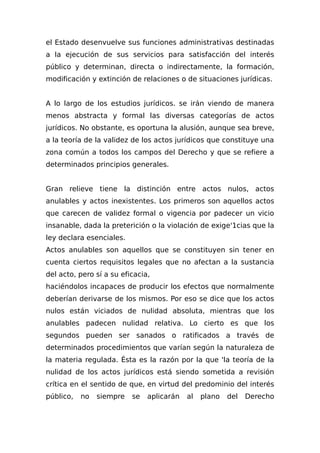 el Estado desenvuelve sus funciones administrativas destinadas
a la ejecución de sus servicios para satisfacción del interés
público y determinan, directa o indirectamente, la formación,
modificación y extinción de relaciones o de situaciones jurídicas.
A lo largo de los estudios jurídicos. se irán viendo de manera
menos abstracta y formal las diversas categorías de actos
jurídicos. No obstante, es oportuna la alusión, aunque sea breve,
a la teoría de la validez de los actos jurídicos que constituye una
zona común a todos los campos del Derecho y que se refiere a
determinados principios generales.
Gran relieve tiene la distinción entre actos nulos, actos
anulables y actos inexistentes. Los primeros son aquellos actos
que carecen de validez formal o vigencia por padecer un vicio
insanable, dada la preterición o la violación de exige'1cias que la
ley declara esenciales.
Actos anulables son aquellos que se constituyen sin tener en
cuenta ciertos requisitos legales que no afectan a la sustancia
del acto, pero sí a su eficacia,
haciéndolos incapaces de producir los efectos que normalmente
deberían derivarse de los mismos. Por eso se dice que los actos
nulos están viciados de nulidad absoluta, mientras que los
anulables padecen nulidad relativa. Lo cierto es que los
segundos pueden ser sanados o ratificados a través de
determinados procedimientos que varían según la naturaleza de
la materia regulada. Ésta es la razón por la que 'la teoría de la
nulidad de los actos jurídicos está siendo sometida a revisión
crítica en el sentido de que, en virtud del predominio del interés
público, no siempre se aplicarán al plano del Derecho
 