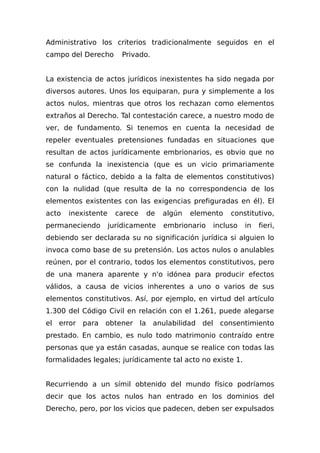Administrativo los criterios tradicionalmente seguidos en el
campo del Derecho Privado.
La existencia de actos jurídicos inexistentes ha sido negada por
diversos autores. Unos los equiparan, pura y simplemente a los
actos nulos, mientras que otros los rechazan como elementos
extraños al Derecho. Tal contestación carece, a nuestro modo de
ver, de fundamento. Si tenemos en cuenta la necesidad de
repeler eventuales pretensiones fundadas en situaciones que
resultan de actos jurídicamente embrionarios, es obvio que no
se confunda la inexistencia (que es un vicio primariamente
natural o fáctico, debido a la falta de elementos constitutivos)
con la nulidad (que resulta de la no correspondencia de los
elementos existentes con las exigencias prefiguradas en él). El
acto inexistente carece de algún elemento constitutivo,
permaneciendo jurídicamente embrionario incluso in fieri,
debiendo ser declarada su no significación jurídica si alguien lo
invoca como base de su pretensión. Los actos nulos o anulables
reúnen, por el contrario, todos los elementos constitutivos, pero
de una manera aparente y n'o idónea para producir efectos
válidos, a causa de vicios inherentes a uno o varios de sus
elementos constitutivos. Así, por ejemplo, en virtud del artículo
1.300 del Código Civil en relación con el 1.261, puede alegarse
el error para obtener la anulabilidad del consentimiento
prestado. En cambio, es nulo todo matrimonio contraído entre
personas que ya están casadas, aunque se realice con todas las
formalidades legales; jurídicamente tal acto no existe 1.
Recurriendo a un símil obtenido del mundo físico podríamos
decir que los actos nulos han entrado en los dominios del
Derecho, pero, por los vicios que padecen, deben ser expulsados
 