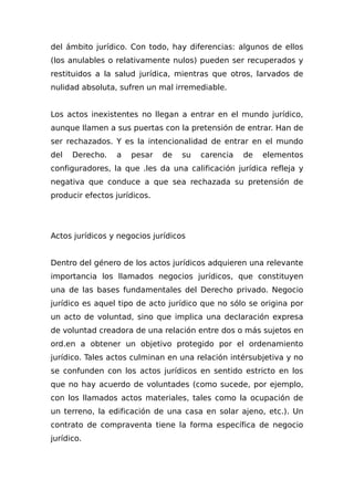 del ámbito jurídico. Con todo, hay diferencias: algunos de ellos
(los anulables o relativamente nulos) pueden ser recuperados y
restituidos a la salud jurídica, mientras que otros, larvados de
nulidad absoluta, sufren un mal irremediable.
Los actos inexistentes no llegan a entrar en el mundo jurídico,
aunque llamen a sus puertas con la pretensión de entrar. Han de
ser rechazados. Y es la intencionalidad de entrar en el mundo
del Derecho. a pesar de su carencia de elementos
configuradores, la que .les da una calificación jurídica refleja y
negativa que conduce a que sea rechazada su pretensión de
producir efectos jurídicos.
Actos jurídicos y negocios jurídicos
Dentro del género de los actos jurídicos adquieren una relevante
importancia los llamados negocios jurídicos, que constituyen
una de las bases fundamentales del Derecho privado. Negocio
jurídico es aquel tipo de acto jurídico que no sólo se origina por
un acto de voluntad, sino que implica una declaración expresa
de voluntad creadora de una relación entre dos o más sujetos en
ord.en a obtener un objetivo protegido por el ordenamiento
jurídico. Tales actos culminan en una relación intérsubjetiva y no
se confunden con los actos jurídicos en sentido estricto en los
que no hay acuerdo de voluntades (como sucede, por ejemplo,
con los llamados actos materiales, tales como la ocupación de
un terreno, la edificación de una casa en solar ajeno, etc.). Un
contrato de compraventa tiene la forma específica de negocio
jurídico.
 