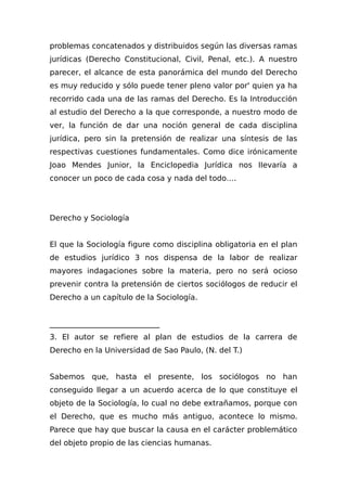 problemas concatenados y distribuidos según las diversas ramas
jurídicas (Derecho Constitucional, Civil, Penal, etc.). A nuestro
parecer, el alcance de esta panorámica del mundo del Derecho
es muy reducido y sólo puede tener pleno valor por' quien ya ha
recorrido cada una de las ramas del Derecho. Es la Introducción
al estudio del Derecho a la que corresponde, a nuestro modo de
ver, la función de dar una noción general de cada disciplina
jurídica, pero sin la pretensión de realizar una síntesis de las
respectivas cuestiones fundamentales. Como dice irónicamente
Joao Mendes Junior, la Enciclopedia Jurídica nos IIevaría a
conocer un poco de cada cosa y nada del todo….
Derecho y Sociología
El que la Sociología figure como disciplina obligatoria en el plan
de estudios jurídico 3 nos dispensa de la labor de realizar
mayores indagaciones sobre la materia, pero no será ocioso
prevenir contra la pretensión de ciertos sociólogos de reducir el
Derecho a un capítulo de la Sociología.
_____________________________
3. El autor se refiere al plan de estudios de la carrera de
Derecho en la Universidad de Sao Paulo, (N. del T.)
Sabemos que, hasta el presente, los sociólogos no han
conseguido llegar a un acuerdo acerca de lo que constituye el
objeto de la Sociología, lo cual no debe extrañamos, porque con
el Derecho, que es mucho más antiguo, acontece lo mismo.
Parece que hay que buscar la causa en el carácter problemático
del objeto propio de las ciencias humanas.
 