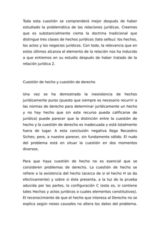 Toda esta cuestión se comprenderá mejor después de haber
estudiado la problemática de las relaciones jurídicas. Creemos
que es substancialmente cierta la doctrina tradicional que
distingue tres clases de hechos jurídicos (lato sellsu): los hechos,
los actos y los negocios jurídicos. Con todo, la relevancia que en
estos últimos alcanza el elemento de la relación nos ha inducido
a que entremos en su estudio después de haber tratado de la
relación jurídica 2.
Cuestión de hecho y cuestión de derecho
Una vez se ha demostrado la inexistencia de hechos
jurídicamente puros (puesto que siempre es necesario recurrir a
las normas de derecho para determinar jurídicamente un hecho
y no hay hecho que sin este recurso pueda calificarse de
jurídico) puede parecer que la distinción entre la cuestión de
hecho y la cuestión de derecho es inadecuada y está totalmente
fuera de lugar. A esta conclusión negativa llega Recaséns
Siches; pero, a nuestro parecer, sin fundamento sólido. El nudo
del problema está en situar la cuestión en dos momentos
diversos.
Para que haya cuestión de hecho no es esencial que se
consideren problemas de derecho. La cuestión de hecho se
refiere a la existencia del hecho (acerca de si el hecho H se da
efectivamente) y sobre si éste presenta, a la luz de la prueba
aducida por las partes, la configuración C (esto es, si contiene
tales Hechos y actos jurídicos o cuales elementos constitutivos).
El reconocimiento de que el hecho que interesa al Derecho no se
explica según nexos causales no altera los datos del problema.
 