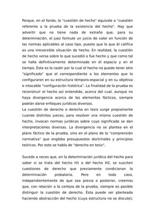 Porque, en el fondo, la "cuestión de hecho" equivale a "cuestión
referente a la prueba de la existencia del hecho". Hay que
advertir que no tiene nada de extraño que, para su
determinación, el juez formule un juicio de valor en función de
las normas aplicables al caso tipo, puesto que lo que él califica
es una irreversible situación de hecho. En realidad, la cuestión
de hecho versa sobre lo que sucedió o fue hecho y que como tal
se halla definitivamente determinado en el espacio y en el
tiempo. Ésta es la razón por la cual el hecho no puede tener otro
"significado" que el correspondiente a los elementos que lo
configuraron en su estructura témporo-espacial y en su objetiva
e intocable "configuración histórica". La finalidad de la prueba es
reconstruir el hecho así entendido, acerca del cual, aunque no
haya divergencia acerca de los elementos fácticos, siempre
podrán darse enfoques jurídicos diversos.
La cuestión de derecho o derecho en tesis surge propiamente
cuando distintos jueces, para resolver una misma cuestión de
hecho, invocan normas jurídicas sobre cuyo significado se dan
interpretaciones diversas. La divergencia no se plantea en el
plano fáctico de la prueba, sino en el plano de la "comprensión
normativa" que engloba presupuestos doctrinales y principios
teóricos. Por esto se habla de "derecho en tesis".
Sucede a veces que, en la determinación jurídica del hecho para
saber si se trata del hecho H1 o del hecho H2, se susciten
cuestiones de derecho que previamente condicionan la
determinación probatoria. Pero en todo caso,
independientemente de que sea previa o posterior, creemos
que, con relación a la certeza de la prueba, siempre es posible
distinguir la cuestión de derecho. Ésta puede ser planteada
haciendo abstracción del hecho (cuya estructura no se discute);
 
