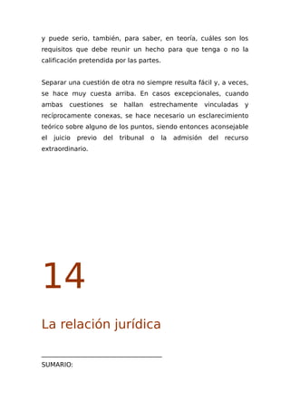 y puede serio, también, para saber, en teoría, cuáles son los
requisitos que debe reunir un hecho para que tenga o no la
calificación pretendida por las partes.
Separar una cuestión de otra no siempre resulta fácil y, a veces,
se hace muy cuesta arriba. En casos excepcionales, cuando
ambas cuestiones se hallan estrechamente vinculadas y
recíprocamente conexas, se hace necesario un esclarecimiento
teórico sobre alguno de los puntos, siendo entonces aconsejable
el juicio previo del tribunal o la admisión del recurso
extraordinario.
14
La relación jurídica
______________________________________
SUMARIO:
 