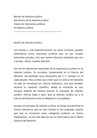 Noción de relación jurídica.
Elementos de la relación jurídica.
Clases de relaciones jurídicas.
El negocio jurídico.
--------------------------------------------------------------
Nación de relación jurídica
Los hechos y, más específicamente, los actos humanos, pueden
presentarse como relaciones jurídicas que no son simples
relaciones sociales, sino que reúnen diversos requisitos que van
a ocupar, ahora, nuestra atención.
Uno de los elementos esenciales de la experiencia jurídica es la
relación jurídica. Su concepto, fundamental en la Ciencia del
Derecho, fue perfilado muy claramente por F. C. Savigny en el
siglo pasado. Hay juristas que creen que la Ciencia del Derecho
no sólo se constituyó en ciencia autónoma, sino que también
alcanzó su madurez científica, desde el momento en que
Savigny elaboró de manera precisa el concepto de relación
jurídica. Ihering llegó a decir que la relación jurídica es a la
Ciencia del Derecho como el alfabeto es a la palabra.
Aunque el concepto de relación jurídica no tenga actualmente la
misma relevancia que en otro tiempo le fue asignada -puesto
que hoy se reconocen otras categorías jurídicas no menos
importantes-, no por ello deja de ser un tema básico de la Teoría
General del Derecho.
 