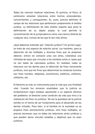 Todas las ciencias implican relaciones. El químico, el físico, el
astrónomo estudian relaciones entre hechos antecedentes,
concomitantes y consiguientes. Es, pues, preciso delimitar el
campo de las relaciones que pertenecen propiamente al ámbito
jurídico. La delimitación de este ámbito importa ipso Jacto la
delimitación de su objeto propio, lo cual permite la
caracterización de la Jurisprudencia como una ciencia distinta de
cualquier otra, incluso de las que le son más afines.
¿Qué debemos entender por "relación jurídica"? En primer lugar,
se trata de una especie de relación social. Los hombres, para la
obtención de los múltiples y diversos fines que se proponen
obtener, entran en contacto unos con otros, creándose una
infinidad de lazos que vinculan a los hombres entre si, lazos que
no son todos de naturaleza jurídica. En realidad, nadie se
relaciona con los demás para la obtención de fines meramente
jurídicos, sino que los fines que determinan la conducta humana
son fines morales, religiosos, económicos, estéticos, artísticos,
utilitarios, etc.
El Derecho es más un instrumento para la vida que una finalidad
vital. Cuando los romanos enseñaban que la Justicia es
fundamentum regni estaban apuntando a un aspecto efectivo
del problema: el Derecho como condición de vida que mira a la
realización de fines no jurídicos. Tal vez la grandeza de la Justicia
estribe en el hecho de ser fundamento para el desarrollo de las
demás virtudes. Pues bien, si el hombre en la sociedad no se
propone fines estrictamente jurídicos, sino fines múltiples, es
preciso reconocer que no todas las relaciones serán jurídicas y
que pueden darse vínculos estables y objetivos que no sean
jurídicos.
 