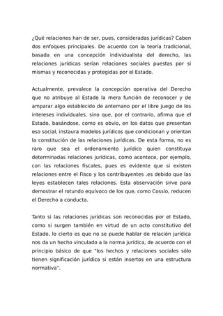 ¿Qué relaciones han de ser, pues, consideradas jurídicas? Caben
dos enfoques principales. De acuerdo con la teoría tradicional,
basada en una concepción individualista del derecho, las
relaciones jurídicas serían relaciones sociales puestas por si
mismas y reconocidas y protegidas por el Estado.
Actualmente, prevalece la concepción operativa del Derecho
que no atribuye al Estado la mera función de reconocer y de
amparar algo establecido de antemano por el libre juego de los
intereses individuales, sino que, por el contrario, afirma que el
Estado, basándose, como es obvio, en los datos que presentan
eso social, instaura modelos jurídicos que condicionan y orientan
la constitución de las relaciones jurídicas. De esta forma, no es
raro que sea el ordenamiento jurídico quien constituya
determinadas relaciones jurídicas, como acontece, por ejemplo,
con las relaciones fiscales, pues es evidente que si existen
relaciones entre el Fisco y los contribuyentes .es debido que las
leyes establecen tales relaciones. Esta observación sirve para
demostrar el rotundo equívoco de los que, como Cossio, reducen
el Derecho a conducta.
Tanto si las relaciones jurídicas son reconocidas por el Estado,
como si surgen también en virtud de un acto constitutivo del
Estado, lo cierto es que no se puede hablar de relación jurídica
nos da un hecho vinculado a la norma jurídica, de acuerdo con el
principio básico de que "los hechos y relaciones sociales sólo
tienen significación jurídica si están insertos en una estructura
normativa".
 