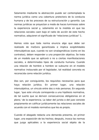 Solamente mediante la abstracción puede ser contemplada la
norma jurídica como una cobertura protectora de la conducta
humana y de los procesos de su estructuración y garantía. Las
normas jurídicas se proyectan a modo de haces luminosos sobre
la experiencia social y, solamente en la medida en que las
relaciones sociales caen bajo el radio de acción de este hecho
normativo, adquieren el significado de "relaciones jurídicas" 1.
Hemos visto que toda norma enuncia algo que debe ser
realizado de mal1era garantizada e implica exigibilidades
intersubjetivas que, cuando no son sinalagmáticas (como en los
contratos), deben responder a una proporción objetiva. Se trata
de un modelo que se aplicará o no a ciertas manifestaciones
sociales, a determinados tipos de conducta humana. Cuando
una relación de hombre a hombre se subsume en el modelo
normativo instaurado por el legislador, tal realidad concreta es
reconocida como relación jurídica.
Dos son, por consiguiente, los requisitos necesarios para que
haya relación jurídica. En primer lugar, una relación
intersubjetiva, un vínculo entre dos o más personas. En segundo
lugar, 'que este vínculo corresponda a una hipótesis normativa,
de tal suerte que se deriven consecuencias obligatorias en el
plano,' de la experiencia. La labor del jurista o del juez consiste
propiamente en calificar jurídicamente las relaciones sociales de
acuerdo con el modelo normativo que les es propio.
Cuando el abogado redacta una demanda presenta, en primer
lugar, una exposición de los hechos; después, invoca las normas
que juzga aplicables a la experiencia social objeto de la
 