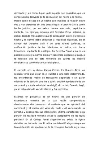 demanda y, en tercer lugar, pide aquello que considera que es
consecuencia derivada de la adecuación del hecho a la norma.
Puede darse el caso de un hecho que Implique la relación entre
dos o mas personas sin que pueda llegar a caracterizarse como
hecho jurídico, por no existir norma adecuada, explícita o
implícita. Un ejemplo extraído del Derecho Penal aclarará lo
dicho; dejando más patente que la adecuación entre el evento o
hecho y la norma debe obedecer a requisitos rigurosos. En el
campo del Derecho Civil y de otras ramas jurídicas, la
calificación jurídica de las relaciones se realiza, con harta
frecuencia, mediante la analogía. En Derecho Penal, esto no es
posible: o existe la norma propia y específica aplicable al caso, o
la relación que se está teniendo en cuenta no deberá
considerarse como relación jurídica penal.
El ejemplo nos lo ofrece Carlos Cossio. En Buenos Aires, un
soldado tenía que estar en el cuartel a una hora determinada.
No encontrando medio de transporte disponible y sin parar
mientes en la sanción que iba a sufrir, decidió apoderarse de un
automóvil y a toda velocidad se dirigió al cuartel. Cuando llegó,
ya se había dado la voz de alarma y fue detenido.
Estamos en presencia de un hecho, de una porción de
experiencia humana en la cual están comprendidas
directamente dos personas: el soldado que se apoderó del
automóvil y el dueño del vehículo, cada cual reclamando su
derecho y exponiendo sus intenciones. ¿Cómo caracterizar esta
porción de realidad humana desde la perspectiva de las leyes
penales? En el Código Penal argentino no existe la figura
delictiva del hurto de uso. El militar se defendió alegando que no
tenía intención de apoderarse de la cosa para hacerla suya, sino
 