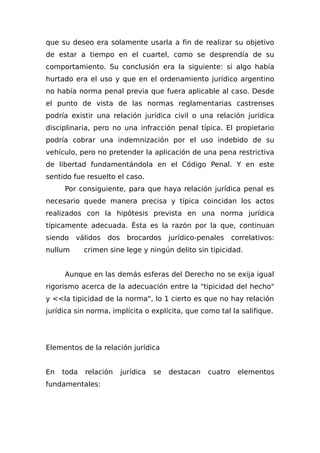 que su deseo era solamente usarla a fin de realizar su objetivo
de estar a tiempo en el cuartel, como se desprendía de su
comportamiento. Su conclusión era la siguiente: si algo había
hurtado era el uso y que en el ordenamiento jurídico argentino
no había norma penal previa que fuera aplicable al caso. Desde
el punto de vista de las normas reglamentarias castrenses
podría existir una relación jurídica civil o una relación jurídica
disciplinaria, pero no una infracción penal típica. El propietario
podría cobrar una indemnización por el uso indebido de su
vehículo, pero no pretender la aplicación de una pena restrictiva
de libertad fundamentándola en el Código Penal. Y en este
sentido fue resuelto el caso.
Por consiguiente, para que haya relación jurídica penal es
necesario quede manera precisa y típica coincidan los actos
realizados con la hipótesis prevista en una norma jurídica
típicamente adecuada. Ésta es la razón por la que, continuan
siendo válidos dos brocardos jurídico-penales correlativos:
nullum crimen sine lege y ningún delito sin tipicidad.
Aunque en las demás esferas del Derecho no se exija igual
rigorismo acerca de la adecuación entre la "tipicidad del hecho"
y <<la tipicidad de la norma", lo 1 cierto es que no hay relación
jurídica sin norma, implícita o explícita, que como tal la salifique.
Elementos de la relación jurídica
En toda relación jurídica se destacan cuatro elementos
fundamentales:
 