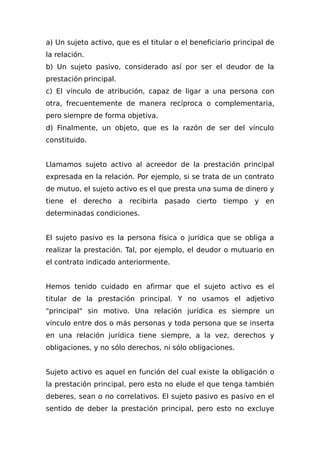 a) Un sujeto activo, que es el titular o el beneficiario principal de
la relación.
b) Un sujeto pasivo, considerado así por ser el deudor de la
prestación principal.
c) El vínculo de atribución, capaz de ligar a una persona con
otra, frecuentemente de manera recíproca o complementaria,
pero siempre de forma objetiva.
d) Finalmente, un objeto, que es la razón de ser del vínculo
constituido.
Llamamos sujeto activo al acreedor de la prestación principal
expresada en la relación. Por ejemplo, si se trata de un contrato
de mutuo, el sujeto activo es el que presta una suma de dinero y
tiene el derecho a recibirla pasado cierto tiempo y en
determinadas condiciones.
El sujeto pasivo es la persona física o jurídica que se obliga a
realizar la prestación. Tal, por ejemplo, el deudor o mutuario en
el contrato indicado anteriormente.
Hemos tenido cuidado en afirmar que el sujeto activo es el
titular de la prestación principal. Y no usamos el adjetivo
"principal" sin motivo. Una relación jurídica es siempre un
vínculo entre dos o más personas y toda persona que se inserta
en una relación jurídica tiene siempre, a la vez, derechos y
obligaciones, y no sólo derechos, ni sólo obligaciones.
Sujeto activo es aquel en función del cual existe la obligación o
la prestación principal, pero esto no elude el que tenga también
deberes, sean o no correlativos. El sujeto pasivo es pasivo en el
sentido de deber la prestación principal, pero esto no excluye
 