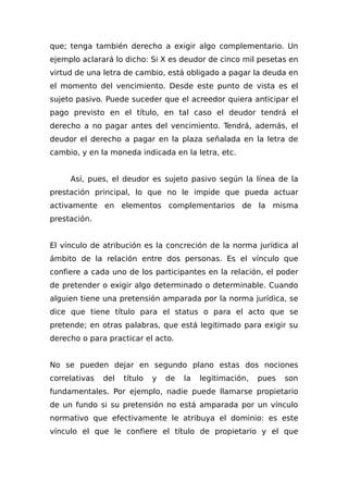 que; tenga también derecho a exigir algo complementario. Un
ejemplo aclarará lo dicho: Si X es deudor de cinco mil pesetas en
virtud de una letra de cambio, está obligado a pagar la deuda en
el momento del vencimiento. Desde este punto de vista es el
sujeto pasivo. Puede suceder que el acreedor quiera anticipar el
pago previsto en el título, en tal caso el deudor tendrá el
derecho a no pagar antes del vencimiento. Tendrá, además, el
deudor el derecho a pagar en la plaza señalada en la letra de
cambio, y en la moneda indicada en la letra, etc.
Así, pues, el deudor es sujeto pasivo según la línea de la
prestación principal, lo que no le impide que pueda actuar
activamente en elementos complementarios de la misma
prestación.
El vínculo de atribución es la concreción de la norma jurídica al
ámbito de la relación entre dos personas. Es el vínculo que
confiere a cada uno de los participantes en la relación, el poder
de pretender o exigir algo determinado o determinable. Cuando
alguien tiene una pretensión amparada por la norma jurídica, se
dice que tiene título para el status o para el acto que se
pretende; en otras palabras, que está legitimado para exigir su
derecho o para practicar el acto.
No se pueden dejar en segundo plano estas dos nociones
correlativas del título y de la legitimación, pues son
fundamentales. Por ejemplo, nadie puede llamarse propietario
de un fundo si su pretensión no está amparada por un vínculo
normativo que efectivamente le atribuya el dominio: es este
vínculo el que le confiere el título de propietario y el que
 