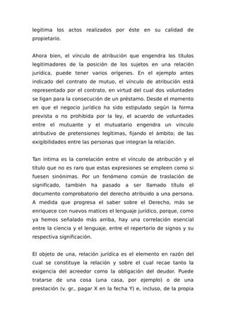 legitima los actos realizados por éste en su calidad de
propietario.
Ahora bien, el vínculo de atribución que engendra los títulos
legitimadores de la posición de los sujetos en una relación
jurídica, puede tener varios orígenes. En el ejemplo antes
indicado del contrato de mutuo, el vínculo de atribución está
representado por el contrato, en virtud del cual dos voluntades
se ligan para la consecución de un préstamo. Desde el momento
en que el negocio jurídico ha sido estipulado según la forma
prevista o no prohibida por la ley, el acuerdo de voluntades
entre el mutuante y el mutuatario engendra un vínculo
atributivo de pretensiones legítimas, fijando el ámbito; de las
exigibilidades entre las personas que integran la relación.
Tan íntima es la correlación entre el vínculo de atribución y el
título que no es raro que estas expresiones se empleen como si
fuesen sinónimas. Por un fenómeno común de traslación de
significado, también ha pasado a ser llamado título el
documento comprobatorio del derecho atribuido a una persona.
A medida que progresa el saber sobre el Derecho, más se
enriquece con nuevos matices el lenguaje jurídico, porque, como
ya hemos señalado más arriba, hay una correlación esencial
entre la ciencia y el lenguaje, entre el repertorio de signos y su
respectiva significación.
El objeto de una, relación jurídica es el elemento en razón del
cual se constituye la relación y sobre el cual recae tanto la
exigencia del acreedor como la obligación del deudor. Puede
tratarse de una cosa (una casa, por ejemplo) o de una
prestación (v. gr., pagar X en la fecha Y) e, incluso, de la propia
 