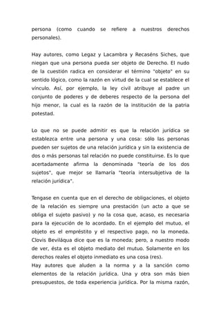 persona (como cuando se refiere a nuestros derechos
personales).
Hay autores, como Legaz y Lacambra y Recaséns Siches, que
niegan que una persona pueda ser objeto de Derecho. El nudo
de la cuestión radica en considerar el término "objeto" en su
sentido lógico, como la razón en virtud de la cual se establece el
vínculo. Así, por ejemplo, la ley civil atribuye al padre un
conjunto de poderes y de deberes respecto de la persona del
hijo menor, la cual es la razón de la institución de la patria
potestad.
Lo que no se puede admitir es que la relación jurídica se
establezca entre una persona y una cosa: sólo las personas
pueden ser sujetos de una relación jurídica y sin la existencia de
dos o más personas tal relación no puede constituirse. Es lo que
acertadamente afirma la denominada "teoría de los dos
sujetos", que mejor se llamaría "teoría intersubjetiva de la
relación jurídica".
Tengase en cuenta que en el derecho de obligaciones, el objeto
de la relación es siempre una prestación (un acto a que se
obliga el sujeto pasivo) y no la cosa que, acaso, es necesaria
para la ejecución de lo acordado. En el ejemplo del mutuo, el
objeto es el empréstito y el respectivo pago, no la moneda.
Clovis Beviláqua dice que es la moneda; pero, a nuestro modo
de ver, ésta es el objeto mediato del mutuo. Solamente en los
derechos reales el objeto inmediato es una cosa (res).
Hay autores que aluden a la norma y a la sanción como
elementos de la relación jurídica. Una y otra son más bien
presupuestos, de toda experiencia jurídica. Por la misma razón,
 