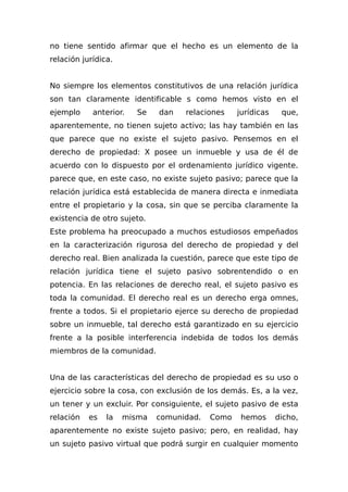 no tiene sentido afirmar que el hecho es un elemento de la
relación jurídica.
No siempre los elementos constitutivos de una relación jurídica
son tan claramente identificable s como hemos visto en el
ejemplo anterior. Se dan relaciones jurídicas que,
aparentemente, no tienen sujeto activo; las hay también en las
que parece que no existe el sujeto pasivo. Pensemos en el
derecho de propiedad: X posee un inmueble y usa de él de
acuerdo con lo dispuesto por el ordenamiento jurídico vigente.
parece que, en este caso, no existe sujeto pasivo; parece que la
relación jurídica está establecida de manera directa e inmediata
entre el propietario y la cosa, sin que se perciba claramente la
existencia de otro sujeto.
Este problema ha preocupado a muchos estudiosos empeñados
en la caracterización rigurosa del derecho de propiedad y del
derecho real. Bien analizada la cuestión, parece que este tipo de
relación jurídica tiene el sujeto pasivo sobrentendido o en
potencia. En las relaciones de derecho real, el sujeto pasivo es
toda la comunidad. El derecho real es un derecho erga omnes,
frente a todos. Si el propietario ejerce su derecho de propiedad
sobre un inmueble, tal derecho está garantizado en su ejercicio
frente a la posible interferencia indebida de todos los demás
miembros de la comunidad.
Una de las características del derecho de propiedad es su uso o
ejercicio sobre la cosa, con exclusión de los demás. Es, a la vez,
un tener y un excluir. Por consiguiente, el sujeto pasivo de esta
relación es la misma comunidad. Como hemos dicho,
aparentemente no existe sujeto pasivo; pero, en realidad, hay
un sujeto pasivo virtual que podrá surgir en cualquier momento
 