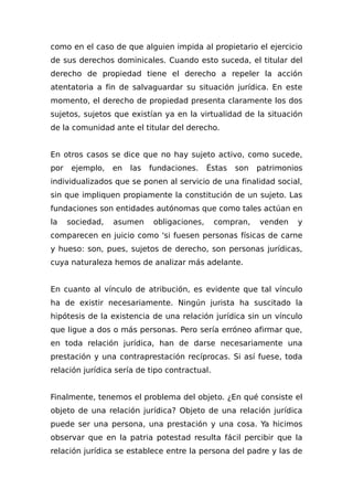 como en el caso de que alguien impida al propietario el ejercicio
de sus derechos dominicales. Cuando esto suceda, el titular del
derecho de propiedad tiene el derecho a repeler la acción
atentatoria a fin de salvaguardar su situación jurídica. En este
momento, el derecho de propiedad presenta claramente los dos
sujetos, sujetos que existían ya en la virtualidad de la situación
de la comunidad ante el titular del derecho.
En otros casos se dice que no hay sujeto activo, como sucede,
por ejemplo, en las fundaciones. Éstas son patrimonios
individualizados que se ponen al servicio de una finalidad social,
sin que impliquen propiamente la constitución de un sujeto. Las
fundaciones son entidades autónomas que como tales actúan en
la sociedad, asumen obligaciones, compran, venden y
comparecen en juicio como 'si fuesen personas físicas de carne
y hueso: son, pues, sujetos de derecho, son personas jurídicas,
cuya naturaleza hemos de analizar más adelante.
En cuanto al vínculo de atribución, es evidente que tal vínculo
ha de existir necesariamente. Ningún jurista ha suscitado la
hipótesis de la existencia de una relación jurídica sin un vínculo
que ligue a dos o más personas. Pero sería erróneo afirmar que,
en toda relación jurídica, han de darse necesariamente una
prestación y una contraprestación recíprocas. Si así fuese, toda
relación jurídica sería de tipo contractual.
Finalmente, tenemos el problema del objeto. ¿En qué consiste el
objeto de una relación jurídica? Objeto de una relación jurídica
puede ser una persona, una prestación y una cosa. Ya hicimos
observar que en la patria potestad resulta fácil percibir que la
relación jurídica se establece entre la persona del padre y las de
 