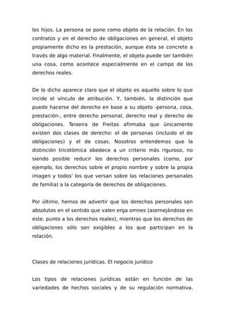 los hijos. La persona se pone como objeto de la relación. En los
contratos y en el derecho de obligaciones en general, el objeto
propiamente dicho es la prestación, aunque ésta se concrete a
través de algo material. Finalmente, el objeto puede ser también
una cosa, como acontece especialmente en el campo de los
derechos reales.
De lo dicho aparece claro que el objeto es aqueIlo sobre lo que
incide el vínculo de atribución. Y, también, la distinción que
puede hacerse del derecho en base a su objeto -persona, cosa,
prestación-, entre derecho personal, derecho real y derecho de
obligaciones. Teixeira de Freitas afirmaba que únicamente
existen dos clases de derecho: el de personas (incluido el de
obligaciones) y el de cosas. Nosotros entendemos que la
distinción tricotómica obedece a un criterio más riguroso, no
siendo posible reducir los derechos personales (como, por
ejemplo, los derechos sobre el propio nombre y sobre la propia
imagen y todos' los que versan sobre las relaciones personales
de familia) a la categoría de derechos de obligaciones.
Por último, hemos de advertir que los derechos personales son
absolutos en el sentido que valen erga omnes (asemejándose en
este. punto a los derechos reales), mientras que los derechos de
obligaciones sólo son exigibles a los que participan en la
relación.
Clases de relaciones jurídicas. El negocio jurídico
Los tipos de relaciones jurídicas están en función de las
variedades de hechos sociales y de su regulación normativa.
 
