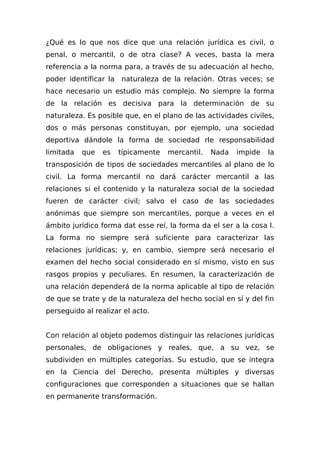 ¿Qué es lo que nos dice que una relación jurídica es civil, o
penal, o mercantil, o de otra clase? A veces, basta la mera
referencia a la norma para, a través de su adecuación al hecho,
poder identificar la naturaleza de la relación. Otras veces; se
hace necesario un estudio más complejo. No siempre la forma
de la relación es decisiva para la determinación de su
naturaleza. Es posible que, en el plano de las actividades civiles,
dos o más personas constituyan, por ejemplo, una sociedad
deportiva dándole la forma de sociedad rle responsabilidad
limitada que es típicamente mercantil. Nada impide la
transposición de tipos de sociedades mercantiles al plano de lo
civil. La forma mercantil no dará carácter mercantil a las
relaciones si el contenido y la naturaleza social de la sociedad
fueren de carácter civil; salvo el caso de las sociedades
anónimas que siempre son mercantiles, porque a veces en el
ámbito jurídico forma dat esse reí, la forma da el ser a la cosa l.
La forma no siempre será suficiente para caracterizar las
relaciones jurídicas; y, en cambio, siempre será necesario el
examen del hecho social considerado en sí mismo, visto en sus
rasgos propios y peculiares. En resumen, la caracterización de
una relación dependerá de la norma aplicable al tipo de relación
de que se trate y de la naturaleza del hecho social en sí y del fin
perseguido al realizar el acto.
Con relación al objeto podemos distinguir las relaciones jurídicas
personales, de obligaciones y reales, que, a su vez, se
subdividen en múltiples categorías. Su estudio, que se integra
en la Ciencia del Derecho, presenta múltiples y diversas
configuraciones que corresponden a situaciones que se hallan
en permanente transformación.
 