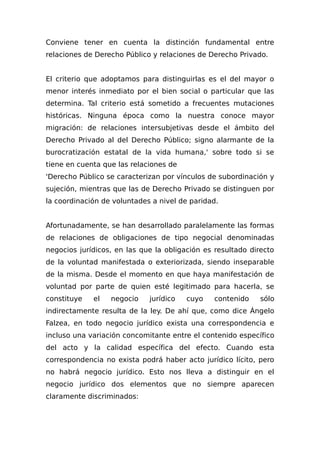 Conviene tener en cuenta la distinción fundamental entre
relaciones de Derecho Público y relaciones de Derecho Privado.
El criterio que adoptamos para distinguirlas es el del mayor o
menor interés inmediato por el bien social o particular que las
determina. Tal criterio está sometido a frecuentes mutaciones
históricas. Ninguna época como la nuestra conoce mayor
migración: de relaciones intersubjetivas desde el ámbito del
Derecho Privado al del Derecho Público; signo alarmante de la
burocratización estatal de la vida humana,' sobre todo si se
tiene en cuenta que las relaciones de
'Derecho Público se caracterizan por vínculos de subordinación y
sujeción, mientras que las de Derecho Privado se distinguen por
la coordinación de voluntades a nivel de paridad.
Afortunadamente, se han desarrollado paralelamente las formas
de relaciones de obligaciones de tipo negocial denominadas
negocios jurídicos, en las que la obligación es resultado directo
de la voluntad manifestada o exteriorizada, siendo inseparable
de la misma. Desde el momento en que haya manifestación de
voluntad por parte de quien esté legitimado para hacerla, se
constituye el negocio jurídico cuyo contenido sólo
indirectamente resulta de la ley. De ahí que, como dice Ángelo
Falzea, en todo negocio jurídico exista una correspondencia e
incluso una variación concomitante entre el contenido específico
del acto y la calidad específica del efecto. Cuando esta
correspondencia no exista podrá haber acto jurídico lícito, pero
no habrá negocio jurídico. Esto nos lleva a distinguir en el
negocio jurídico dos elementos que no siempre aparecen
claramente discriminados:
 
