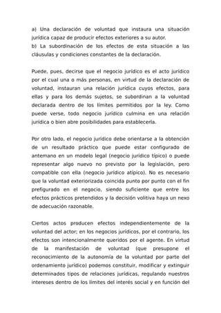 a) Una declaración de voluntad que instaura una situación
jurídica capaz de producir efectos exteriores a su autor.
b) La subordinación de los efectos de esta situación a las
cláusulas y condiciones constantes de la declaración.
Puede, pues, decirse que el negocio jurídico es el acto jurídico
por el cual una o más personas, en virtud de la declaración de
voluntad, instauran una relación jurídica cuyos efectos, para
ellas y para los demás sujetos, se subordinan a la voluntad
declarada dentro de los límites permitidos por la ley. Como
puede verse, todo negocio jurídico culmina en una relación
jurídica o bien abre posibilidades para establecerla.
Por otro lado, el negocio jurídico debe orientarse a la obtención
de un resultado práctico que puede estar configurado de
antemano en un modelo legal (negocio jurídico típico) o puede
representar algo nuevo no previsto por la legislación, pero
compatible con ella (negocio jurídico atípico). No es necesario
que la voluntad exteriorizada coincida punto por punto con el fin
prefigurado en el negocio, siendo suficiente que entre los
efectos prácticos pretendidos y la decisión volitiva haya un nexo
de adecuación razonable.
Ciertos actos producen efectos independientemente de la
voluntad del actor; en los negocios jurídicos, por el contrario, los
efectos son intencionalmente queridos por el agente. En virtud
de la manifestación de voluntad (que presupone el
reconocimiento de la autonomía de la voluntad por parte del
ordenamiento jurídico) podemos constituir, modificar y extinguir
determinados tipos de relaciones jurídicas, regulando nuestros
intereses dentro de los límites del interés social y en función del
 