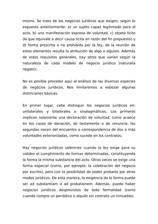 mismo. Se trata de los negocios jurídicos que exigen, según lo
expuesto anteriormente: a) un sujeto capaz legitimado para el
acto, b) una manifestación expresa de voluntad, c) objeto lícito
(lo que equivale a decir causa lícita en razón del fin propuesto) y
d) forma prescrita o no prohibida por la ley; de la reunión de
estos elementos resulta la atribución de algo a alguien. Además
de estos requisitos generales, hay otros que varían según la
naturaleza de cada modelo de negocio jurídico (naturalia
negotii);
No es posible proceder aquí al análisis de las diversas especies
de negocios jurídicos. Nos limitaremos a esbozar algunas
distinciones básicas.
En primer lugar, cabe distinguir los negocios jurídicos en:
unilaterales y bilaterales o sinalagmáticos. Los primeros
implican solamente una declaración de voluntad, como acaece
en los casos de donación, de testamento o de renuncia; los
segundos nacen del encuentro o correspondencia de dos o más
voluntades exteriorizadas, como sucede en los contratos.
Hay negocios jurídicos solemnes cuando la ley exige para su
validez el cumplimiento de formas determinadas, constituyendo
la forma la misma substancia del acto. Otras veces se exige una
forma especial (como, por ejemplo, la celebración del negocio
por escrito), pero con la posibilidad de poder probarlo por otros
modos jurídicos. De esta manera, la exigencia de la forma puede
ser ad substantiam o ad probationem. Además, puede haber
negocios jurídicos desprovistos de toda formalidad (como
cuando compro un periódico o alquilo sin contrato un inmueble).
 