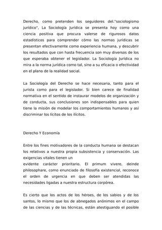 Derecho, como pretenden los seguidores del."sociologismo
jurídico", La Sociología Jurídica se presenta hoy como una
ciencia positiva que procura valerse de rigurosos datos
estadísticos para comprender cómo las normas jurídicas se
presentan efectivamente como experiencia humana, y descubrir
los resultados que con hasta frecuencia son muy diversos de los
que esperaba obtener el legislador. La Sociología Jurídica no
mira a la norma jurídica como tal, sino a su eficacia o efectividad
en el plano de la realidad social.
La Sociología del Derecho se hace necesaria, tanto para el
jurista como para el legislador. Si bien carece de finalidad
normativa en el sentido de instaurar modelos de organización y
de conducta, sus conclusiones son indispensables para quien
tiene la misión de modelar los comportamientos humanos y así
discriminar los lícitos de los ilícitos.
Derecho Y Economía
Entre los fines motivadores de la conducta humana se destacan
los relativos a nuestra propia subsistencia y conservación. Las
exigencias vitales tienen un
evidente carácter prioritario. El primum vivere, deinde
philosophare, como enunciado de filosofía existencial, reconoce
el orden de urgencia en que deben ser atendidas las
necesidades ligadas a nuestra estructura corpórea.
Es cierto que los actos de los héroes, de los sabios y de los
santos, lo mismo que los de abnegados anónimos en el campo
de las ciencias y de las técnicas, están atestiguando el posible
 