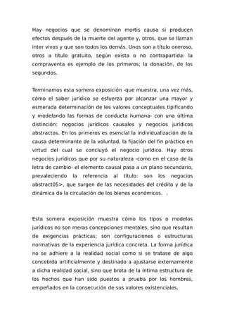 Hay negocios que se denominan mortis causa si producen
efectos después de la muerte del agente y, otros, que se llaman
inter vivos y que son todos los demás. Unos son a título oneroso,
otros a título gratuito, según exista o no contrapartida: la
compraventa es ejemplo de los primeros; la donación, de los
segundos.
Terminamos esta somera exposición -que muestra, una vez más,
cómo el saber jurídico se esfuerza por alcanzar una mayor y
esmerada determinación de les valores conceptuales tipificando
y modelando las formas de conducta humana- con una última
distinción: negocios jurídicos causales y negocios jurídicos
abstractos. En los primeros es esencial la individualización de la
causa determinante de la voluntad, la fijación del fin práctico en
virtud del cual se concluyó el negocio jurídico. Hay otros
negocios jurídicos que por su naturaleza -como en el caso de la
letra de cambio- el elemento causal pasa a un plano secundario,
prevaleciendo la referencia al título: son los negocios
abstract05>, que surgen de las necesidades del crédito y de la
dinámica de la circulación de los bienes económicos. .
Esta somera exposición muestra cómo los tipos o modelos
jurídicos no son meras concepciones mentales, sino que resultan
de exigencias prácticas; son configuraciones o estructuras
normativas de la experiencia jurídica concreta. La forma jurídica
no se adhiere a la realidad social como si se tratase de algo
concebido artificialmente y destinado a ajustarse externamente
a dicha realidad social, sino que brota de la íntima estructura de
los hechos que han sido puestos a prueba por los hombres,
empeñados en la consecución de sus valores existenciales.
 