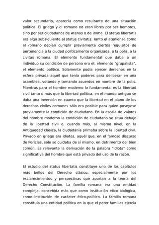 valor secundario, aparecía como resultante de una situación
política. El griego y el romano no eran libres por ser hombres,
sino por ser ciudadanos de Atenas o de Roma. El status libertatis
era algo subsiguiente al status civitatis. Tanto el ateniense como
el romano debían cumplir previamente ciertos requisitos de
pertenencia a la ciudad políticamente organizada, a la polis, a la
civitas romana. El elemento fundamental que daba a un
individuo su condición de persona era el. elemento "grupalista",
el elemento político. Solamente podía ejercer derechos en la
esfera privada aquél que tenía poderes para deliberar en una
asamblea, votando y tomando acuerdos en nombre de la polis.
Mientras para el hombre moderno lo fundamental es la libertad
civil tanto o más que la libertad política, en el mundo antiguo se
daba una inversión en cuanto que la libertad en el plano de los
derechos civiles comunes sólo era posible para quien poseyese
previamente la condición de ciudadano. En Ia escala de valores
del hombre moderno la condición de ciudadano se sitúa debajo
de la libertad civil o, cuando más, al mismo nivel; en la
Antiguedad clásica, la ciudadanía primaba sobre la libertad civil.
Privado en griego era idiotes, aquél que, en el famoso discurso
de Pericles, sólo se cuidaba de sí mismo, en detrimento del bien
común. Es relevante la derivación de la palabra "idiota" como
significativa del hombre que está privado del uso de la razón.
El estudio del status libertatis constituye uno de los capítulos
más bellos del Derecho clásico, especialmente por los
esclarecimientos y perspectivas que aportan a la teoría del
Derecho Constitución. La familia romana era una entidad
compleja, concebida más que como institución ético-biológica,
como institución de carácter ético-político. La familia romana
constituía una entidad política en la que el pater familias ejercía
 