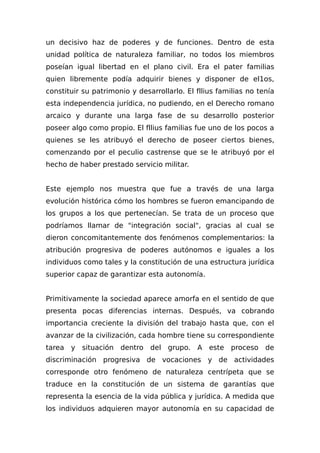 un decisivo haz de poderes y de funciones. Dentro de esta
unidad política de naturaleza familiar, no todos los miembros
poseían igual libertad en el plano civil. Era el pater familias
quien libremente podía adquirir bienes y disponer de el1os,
constituir su patrimonio y desarrollarlo. El fllius familias no tenía
esta independencia jurídica, no pudiendo, en el Derecho romano
arcaico y durante una larga fase de su desarrollo posterior
poseer algo como propio. El fllius familias fue uno de los pocos a
quienes se les atribuyó el derecho de poseer ciertos bienes,
comenzando por el peculio castrense que se le atribuyó por el
hecho de haber prestado servicio militar.
Este ejemplo nos muestra que fue a través de una larga
evolución histórica cómo los hombres se fueron emancipando de
los grupos a los que pertenecían. Se trata de un proceso que
podríamos llamar de "integración social", gracias al cual se
dieron concomitantemente dos fenómenos complementarios: la
atribución progresiva de poderes autónomos e iguales a los
individuos como tales y la constitución de una estructura jurídica
superior capaz de garantizar esta autonomía.
Primitivamente la sociedad aparece amorfa en el sentido de que
presenta pocas diferencias internas. Después, va cobrando
importancia creciente la división del trabajo hasta que, con el
avanzar de la civilización, cada hombre tiene su correspondiente
tarea y situación dentro del grupo. A este proceso de
discriminación progresiva de vocaciones y de actividades
corresponde otro fenómeno de naturaleza centrípeta que se
traduce en la constitución de un sistema de garantías que
representa la esencia de la vida pública y jurídica. A medida que
los individuos adquieren mayor autonomía en su capacidad de
 