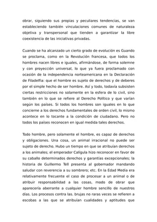 obrar, siguiendo sus propias y peculiares tendencias, se van
estableciendo también vinculaciones comunes de naturaleza
objetiva y transpersonal que tienden a garantizar la libre
coexistencia de las iniciativas privadas.
Cuando se ha alcanzado un cierto grado de evolución es Guando
se proclama, como en la Revolución francesa, que todos los
hombres nacen libres e iguales, afirmándose, de forma solemne
y con proyección universal, lo que ya fuera proclamado con
ocasión de la independencia norteamericana en la Declaración
de Filadelfia: que el hombre es sujeto de derechos y de deberes
por el simple hecho de ser hombre. Así y todo, todavía subsisten
ciertas restricciones no solamente en la esfera de lo civil, sino
también en lo que se refiere al Derecho Político y que varían
según los países. Si todos los hombres son iguales en lo que
concierne a los derechos fundamentales de orden civil, lo mismo
acontece en lo tocante a la condición de ciudadano. Pero no
todos los países reconocen en igual medida tales derechos.
Todo hombre, pero solamente el hombre, es capaz de derechos
y obligaciones. Una cosa, un animal irracional no puede ser
sujeto de derecho. Hubo un tiempo en que se atribuían derechos
a los animales; el emperador Calígula hizo reconocer en favor de
su caballo determinados derechos y garantías excepcionales; la
historia de Guillermo Tell presenta al gobernador mandando
saludar con reverencia a su sombrero; etc. En la Edad Media era
relativamente frecuente el caso de procesar a un animal o de
atribuir responsabiIidad a las cosas, modo de obrar que
aparecería aberrante a cualquier hombre sencillo de nuestros
días. Los procesos contra las. brujas no raras veces se refieren a
escobas a las que se atribuían cualidades y aptitudes que
 