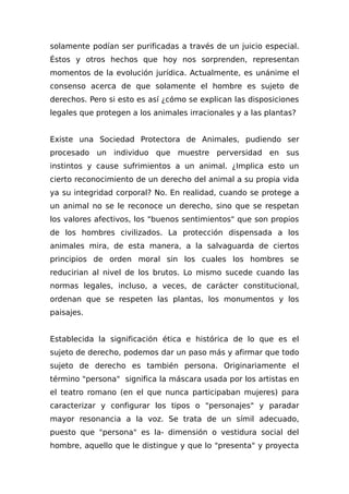 solamente podían ser purificadas a través de un juicio especial.
Éstos y otros hechos que hoy nos sorprenden, representan
momentos de la evolución jurídica. Actualmente, es unánime el
consenso acerca de que solamente el hombre es sujeto de
derechos. Pero si esto es así ¿cómo se explican las disposiciones
legales que protegen a los animales irracionales y a las plantas?
Existe una Sociedad Protectora de Animales, pudiendo ser
procesado un individuo que muestre perversidad en sus
instintos y cause sufrimientos a un animal. ¿Implica esto un
cierto reconocimiento de un derecho del animal a su propia vida
ya su integridad corporal? No. En realidad, cuando se protege a
un animal no se le reconoce un derecho, sino que se respetan
los valores afectivos, los "buenos sentimientos" que son propios
de los hombres civilizados. La protección dispensada a los
animales mira, de esta manera, a la salvaguarda de ciertos
principios de orden moral sin los cuales los hombres se
reducirian al nivel de los brutos. Lo mismo sucede cuando las
normas legales, incluso, a veces, de carácter constitucional,
ordenan que se respeten las plantas, los monumentos y los
paisajes.
Establecida la significación ética e histórica de lo que es el
sujeto de derecho, podemos dar un paso más y afirmar que todo
sujeto de derecho es también persona. Originariamente el
término "persona" significa la máscara usada por los artistas en
el teatro romano (en el que nunca participaban mujeres) para
caracterizar y configurar los tipos o "personajes" y paradar
mayor resonancia a la voz. Se trata de un símil adecuado,
puesto que "persona" es la- dimensión o vestidura social del
hombre, aquello que le distingue y que lo "presenta" y proyecta
 