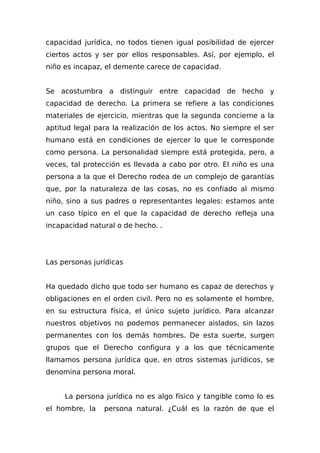 capacidad jurídica, no todos tienen igual posibilidad de ejercer
ciertos actos y ser por ellos responsables. Así, por ejemplo, el
niño es incapaz, el demente carece de capacidad.
Se acostumbra a distinguir entre capacidad de hecho y
capacidad de derecho. La primera se refiere a las condiciones
materiales de ejercicio, mientras que la segunda concierne a la
aptitud legal para la realización de los actos. No siempre el ser
humano está en condiciones de ejercer lo que le corresponde
como persona. La personalidad siempre está protegida, pero, a
veces, tal protección es llevada a cabo por otro. El niño es una
persona a la que el Derecho rodea de un complejo de garantías
que, por la naturaleza de las cosas, no es confiado al mismo
niño, sino a sus padres o representantes legales: estamos ante
un caso típico en el que la capacidad de derecho refleja una
incapacidad natural o de hecho. .
Las personas jurídicas
Ha quedado dicho que todo ser humano es capaz de derechos y
obligaciones en el orden civil. Pero no es solamente el hombre,
en su estructura física, el único sujeto jurídico. Para alcanzar
nuestros objetivos no podemos permanecer aislados, sin lazos
permanentes con los demás hombres. De esta suerte, surgen
grupos que el Derecho configura y a los que técnicamente
llamamos persona jurídica que, en otros sistemas jurídicos, se
denomina persona moral.
La persona jurídica no es algo físico y tangible como lo es
el hombre, la persona natural. ¿Cuál es la razón de que el
 