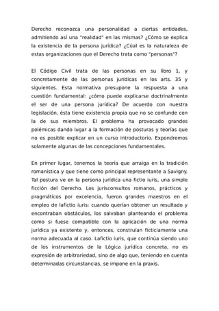 Derecho reconozca una personalidad a ciertas entidades,
admitiendo así una "realidad" en las mismas? ¿Cómo se explica
la existencia de la persona jurídica? ¿Cúal es la naturaleza de
estas organizaciones que el Derecho trata como "personas"?
El Código Civil trata de las personas en su libro 1, y
concretamente de las personas jurídicas en los arts. 35 y
siguientes. Esta normativa presupone la respuesta a una
cuestión fundamental: ¿cómo puede explicarse doctrinalmente
el ser de una persona jurídica? De acuerdo con nuestra
legislación, ésta tiene existencia propia que no se confunde con
la de sus miembros. El problema ha provocado grandes
polémicas dando lugar a la formación de posturas y teorías que
no es posible explicar en un curso introductorio. Expondremos
solamente algunas de las concepciones fundamentales.
En primer lugar, tenemos la teoría que arraiga en la tradición
romanística y que tiene como principal representante a Savigny.
Tal postura ve en la persona jurídica una fictio iuris, una simple
ficción del Derecho. Los jurisconsultos romanos, prácticos y
pragmáticos por excelencia, fueron grandes maestros en el
empleo de lafictio iuris: cuando querían obtener un resultado y
encontraban obstáculos, los salvaban planteando el problema
como si fuese compatible con la aplicación de una norma
jurídica ya existente y, entonces, construían ficticiamente una
norma adecuada al caso. Lafictio iuris, que continúa siendo uno
de los instrumentos de la Lógica jurídica concreta, no es
expresión de arbitrariedad, sino de algo que, teniendo en cuenta
determinadas circunstancias, se impone en la praxis.
 