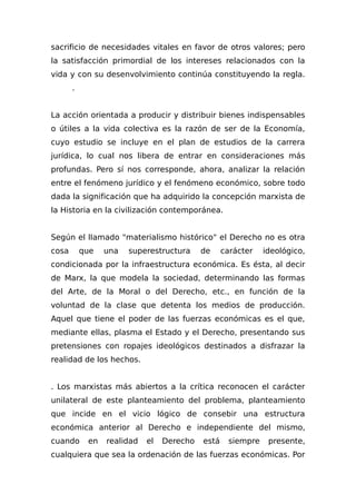 sacrificio de necesidades vitales en favor de otros valores; pero
la satisfacción primordial de los intereses relacionados con la
vida y con su desenvolvimiento continúa constituyendo la regla.
.
La acción orientada a producir y distribuir bienes indispensables
o útiles a la vida colectiva es la razón de ser de la Economía,
cuyo estudio se incluye en el plan de estudios de la carrera
jurídica, lo cual nos libera de entrar en consideraciones más
profundas. Pero sí nos corresponde, ahora, analizar la relación
entre el fenómeno jurídico y el fenómeno económico, sobre todo
dada la significación que ha adquirido la concepción marxista de
la Historia en la civilización contemporánea.
Según el lIamado "materialismo histórico" el Derecho no es otra
cosa que una superestructura de carácter ideológico,
condicionada por la infraestructura económica. Es ésta, al decir
de Marx, la que modela la sociedad, determinando las formas
del Arte, de la Moral o del Derecho, etc., en función de la
voluntad de la clase que detenta los medios de producción.
Aquel que tiene el poder de las fuerzas económicas es el que,
mediante ellas, plasma el Estado y el Derecho, presentando sus
pretensiones con ropajes ideológicos destinados a disfrazar la
realidad de los hechos.
. Los marxistas más abiertos a la crítica reconocen el carácter
unilateral de este planteamiento del problema, planteamiento
que incide en el vicio lógico de consebir una estructura
económica anterior al Derecho e independiente del mismo,
cuando en realidad el Derecho está siempre presente,
cualquiera que sea la ordenación de las fuerzas económicas. Por
 